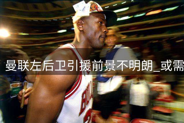 曼联左后卫引援前景不明朗 或需大额出售才能推进